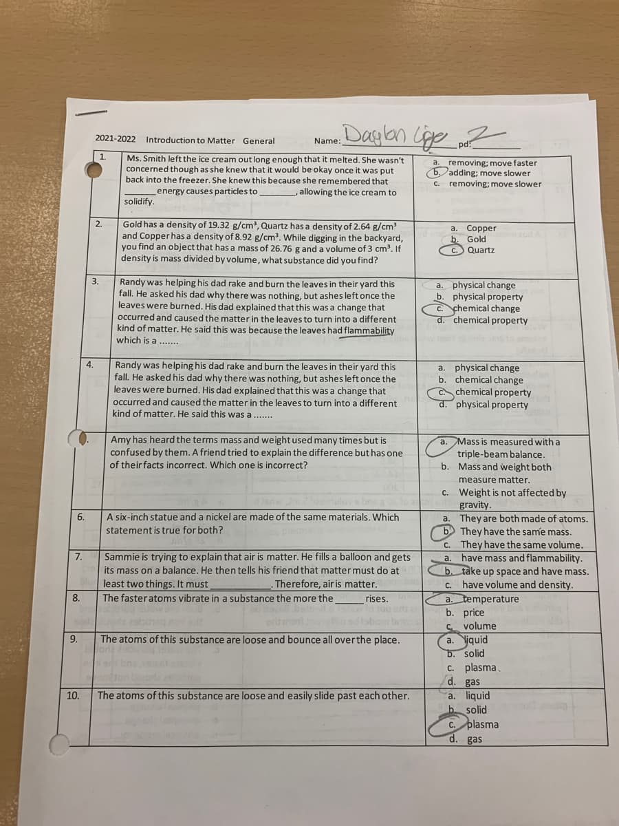 „Dasplan Cige z
2021-2022
Introduction to Matter General
Name:
pd:
1.
Ms. Smith left the ice cream out long enough that it melted. She wasn't
concerned though as she knew that it would be okay once it was put
back into the freezer. She knew this because she remembered that
removing; move faster
(b. adding; move slower
C. removing; move slower
a.
energy causes particles to
allowing the ice cream to
solidify.
Gold has a density of 19.32 g/cm³, Quartz has a density of 2.64 g/cm
and Copper has a density of 8.92 g/cm?. While digging in the backyard,
you find an object that has a mass of 26.76 g and a volume of 3 cm. If
density is mass divided by volume, what substance did you find?
2.
a. Copper
b. Gold
zod
C.
Quartz
Randy was helping his dad rake and burn the leaves in their yard this
fall. He asked his dad why there was nothing, but ashes left once the
leaves were burned. His dad explained that this was a change that
occurred and caused the matter in the leaves to turn into a different
kind of matter. He said this was because the leaves had flammability
which is a .......
a. physical change
b. physical property
C. chemical change
d. chemical property
4.
Randy was helping his dad rake and burn the leaves in their yard this
fall. He asked his dad why there was nothing, but ashes left once the
leaves were burned. His dad explained that this was a change that
occurred and caused the matter in the leaves to turn into a different
kind of matter. He said this was a.....
a. physical change
b. chemical change
chemical property
physical property
Amy has heard the terms mass and weight used many times but is
a. Mass is measured with a
confused by them. A friend tried to explain the difference but has one
of their facts incorrect. Which one is incorrect?
triple-beam balance.
b. Mass and weight both
measure matter.
c. Weight is not affected by
gravity.
They are both made of atoms.
b They have the same mass.
C. They have the same volume.
have mass and flammability.
b. take up space and have mass.
have volume and density.
a. temperature
b. price
C volume
a. Niquid
b. solid
c. plasma
d. gas
a. liquid
b solid
6.
A six-inch statue and a nickel are made of the same materials. Which
a.
statement is true for both?
7.
Sammie is trying to explain that air is matter. He fills a balloon and gets
a.
its mass on a balance. He then tells his friend that matter must do at
least two things. It must
Therefore, air is matter.
C.
8.
The faster atoms vibrate in a substance the more the
rises.
wlo jog orts
erit monl aosdlobom brt
da zabing n
9.
The atoms of this substance are loose and bounce all over the place.
10.
The atoms of this substance are loose and easily slide past each other.
C. plasma
d. gas
