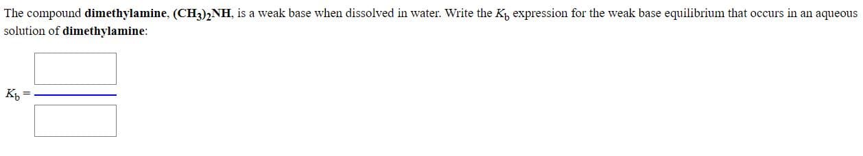 The compound dimethylamine, (CH3),NH, is a weak base when dissolved in water. Write the K expression for the weak base equilibrium that occurs in an aqueous
solution of dimethylamine:
K =
