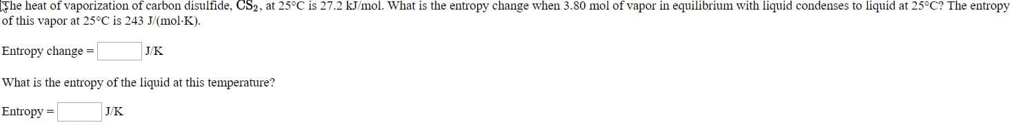 he liea al vaporizalian ol carban disulide, CSz, al 25C is 27.2 kml. Wia is the entropy change when 3.80 mol a vaper in eqilikrium with hqud contenses lo lquit al 25" The enlropy
of this vapor at 25"C is 243 J(mol KJ.
Entrogy change -
Vhat is the eutropy of the liquid at this temperature?
Euntropy -
JK
