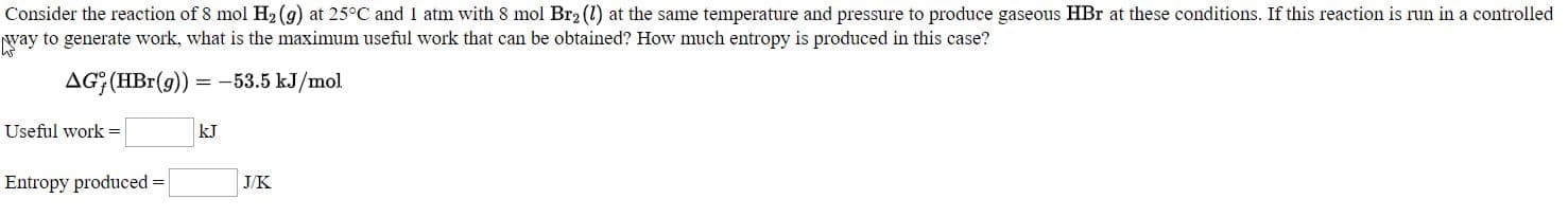 Consider the reaction of 8 mol H2(9) at 25°C and 1 atm with 8 mol Br2 (1) at the same temperature and pressure to produce gaseous HBr at these conditions. If this reaction is run in a controlled
yay to generate work, what is the maximum useful work that can be obtained? How much entropy is produced in this case?
AG; (HBr(9))
= -53.5 kJ/mol
Useful work -
kJ
Entropy produced =
J.K
