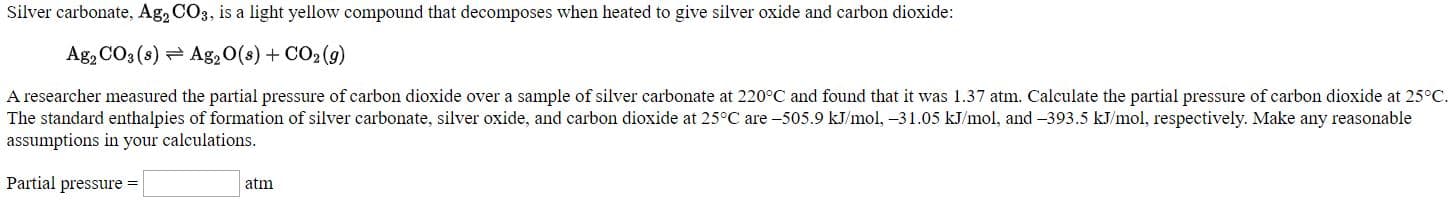 Silver carbonate, Ag, CO3, is a light yellow compound that decomposes when heated to give silver oxide and carbon dioxide:
Ag, CO3(s) = Ag,O(s) + CO2 (9)
A researcher measured the partial pressure of carbon dioxide over a sample of silver carbonate at 220°C and found that it was 1.37 atm. Calculate the partial pressure of carbon dioxide at 25°C
The standard enthalpies of formation of silver carbonate, silver oxide, and carbon dioxide at 25°C are -505.9 kJ/mol, -31.05 kJ/mol, and -393.5 kJ/mol, respectively. Make any reasonable
assumptions in your calculations.
Partial pressure -
atm
