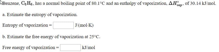 Benzene, Cg H6, has a normal boiling point of 80.1°C and an enthalpy of vaporization, AH, of 30.14 kJ/mol.
vap
a. Estimate the entropy of vaporization.
Entropy of vaporization =
J/(mol-K)
b. Estimate the free energy of vaporization at 25°C.
Free energy of vaporization =
kJ/mol
