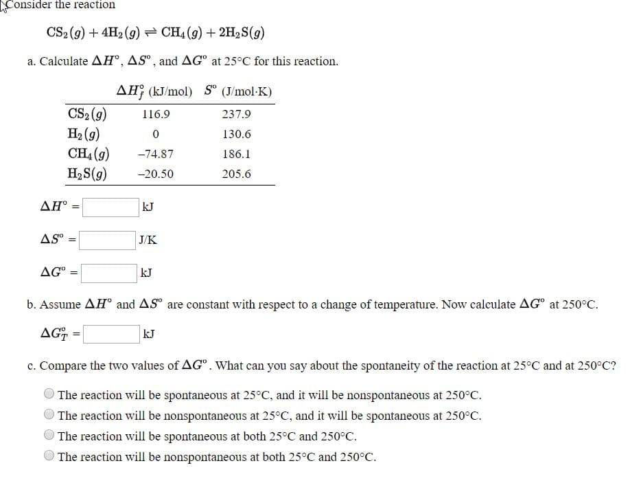 Consider the reaction
CS2 (9) + 4H2 (9) = CH4 (9) + 2H2S(g)
a. Calculate AH°, AS“ , and AG° at 25°C for this reaction.
AĦ¡ (kJ/mol) S° (J/mol-K)
CS2 (9)
H2 (9)
CH4 (9)
H2S(9)
116.9
237.9
130.6
-74.87
186.1
-20.50
205.6
ΔΗ :
kJ
%3!
AS
J/K
AG°
kJ
b. Assume AH° and AS° are constant with respect to a change of temperature. Now calculate AG° at 250°C.
AG =
kJ
c. Compare the two values of AG". What can you say about the spontaneity of the reaction at 25°C and at 250°C?
The reaction will be spontaneous at 25°C, and it will be nonspontaneous at 250°C.
The reaction will be nonspontaneous at 25°C, and it will be spontaneous at 250°C.
The reaction will be spontaneous at both 25°C and 250°C.
The reaction will be nonspontaneous at both 25°C and 250°C.
