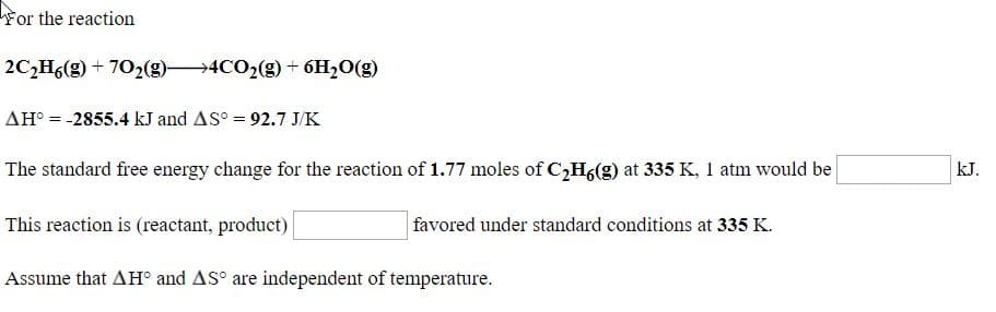 For the reaction
2C,H6(g) + 702(g)4CO2(g) + 6H2O(g)
AH° = -2855.4 kJ and AS° = 92.7 J/K
The standard free energy change for the reaction of 1.77 moles of C,H6(g) at 335 K, 1 atm would be
kJ.
This reaction is (reactant, product)
| favored under standard conditions at 335 K.
Assume that AH° and AS° are independent of temperature.
