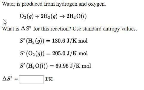 Water is produced from hydrogen and oxygen.
O2(9) + 2H2 (9) –→ 2H2O(1)
What is ASº for this reaction? Use standard entropy values.
S° (H2 (g)) = 130.6 J/K mol
S° (02 (9)) = 205.0 J/K mol
S° (H2 O(1)) = 69.95 J/K mol
AS
|ЈK
