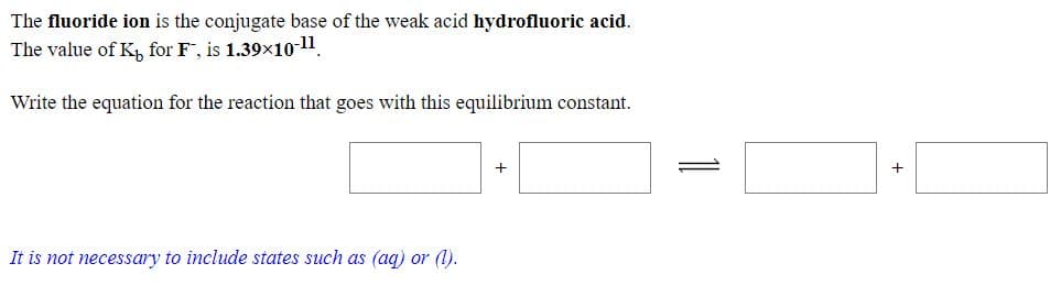 The fluoride ion is the conjugate base of the weak acid hydrofluoric acid.
The value of K, for F, is 1.39x10-11.
Write the equation for the reaction that goes with this equilibrium constant.

