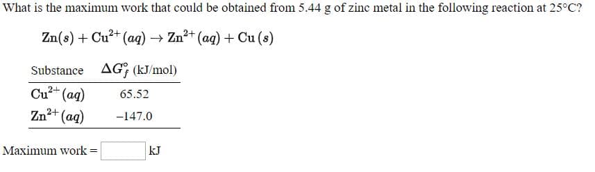 What is the maximum work that could be obtained from 5.44 g of zinc metal in the following reaction at 25°C?
Zn(s) + Cu²+ (aq) → Zn²+ (aq) + Cu (s)
Substance AG; (kJ/mol)
65.52
Cu2+ (aq)
Zn2+ (ag)
-147.0
Maximum work =
kJ
