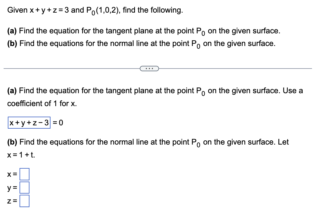 Given x+y+z=3 and Po(1,0,2), find the following.
(a) Find the equation for the tangent plane at the point P on the given surface.
(b) Find the equations for the normal line at the point Po on the given surface.
(a) Find the equation for the tangent plane at the point Po on the given surface. Use a
coefficient of 1 for x.
x+y+z-3 = 0
(b) Find the equations for the normal line at the point Po on the given surface. Let
x = 1 + t.
X =
y=
Z=