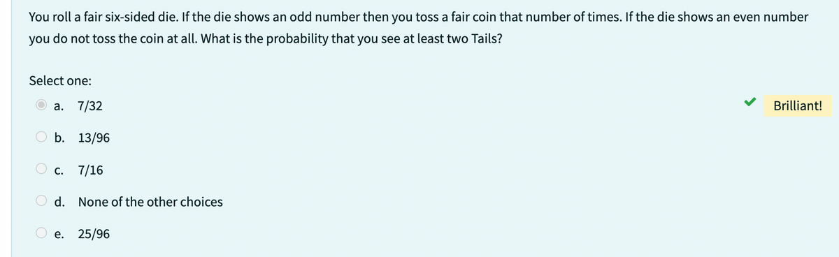 You roll a fair six-sided die. If the die shows an odd number then you toss a fair coin that number of times. If the die shows an even number
you do not toss the coin at all. What is the probability that you see at least two Tails?
Select one:
a. 7/32
b. 13/96
C. 7/16
d. None of the other choices
e. 25/96
Brilliant!