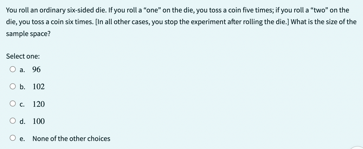 You roll an ordinary six-sided die. If you roll a "one" on the die, you toss a coin five times; if you roll a "two" on the
die, you toss a coin six times. [In all other cases, you stop the experiment after rolling the die.] What is the size of the
sample space?
Select one:
a. 96
O b. 102
C. 120
O d. 100
e.
None of the other choices