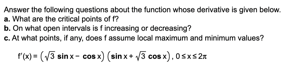 Answer the following questions about the function whose derivative is given below.
a. What are the critical points of f?
b. On what open intervals is f increasing or decreasing?
c. At what points, if any, does f assume local maximum and minimum values?
f'(x)=(√3 sinx-cosx) (sinx+√3 cos x), 0≤x≤ 2π