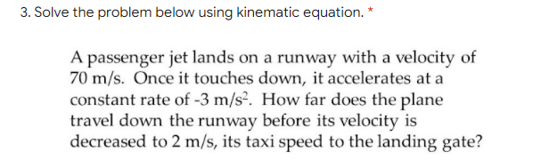 3. Solve the problem below using kinematic equation. *
A passenger jet lands on a runway with a velocity of
70 m/s. Once it touches down, it accelerates at a
constant rate of -3 m/s?. How far does the plane
travel down the runway before its velocity is
decreased to 2 m/s, its taxi speed to the landing gate?
