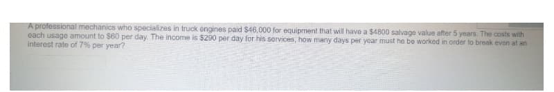 A professional mechanics who specializes in truck engines paid $46,000 for equipment that will have a $4800 salvage value after 5 years. The costs with
each usage amount to $60 per day. The income is $290 per day for his services, how many days per year must he be worked in order to break even at an
interest rate of 7% per year?