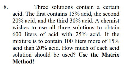 8.
Three solutions contain a certain
acid. The first contains 15% acid, the second
20% acid, and the third 30% acid. A chemist
wishes to use all three solutions to obtain
600 liters of acid with 25% acid. If the
mixture is to contain 100 liters more of 15%
acid than 20% acid. How much of each acid
solution should be used? Use the Matrix
Method!
