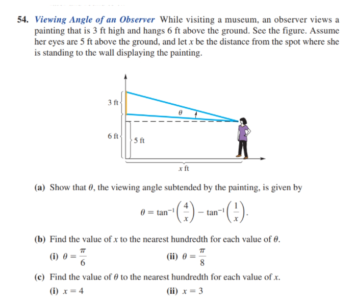 54. Viewing Angle of an Observer While visiting a museum, an observer views a
painting that is 3 ft high and hangs 6 ft above the ground. See the figure. Assume
her eyes are 5 ft above the ground, and let x be the distance from the spot where she
is standing to the wall displaying the painting.
3 ft
6 ft
5 ft
x ft
(a) Show that 0, the viewing angle subtended by the painting, is given by
(:)
0 = tan¬1
tan
(6)-
(b) Find the value of x to the nearest hundredth for each value of 0.
(i) 0 =
6
(ii) 0 =
8
(c) Find the value of 0 to the nearest hundredth for each value of x.
(i) x = 4
(ii) x = 3
