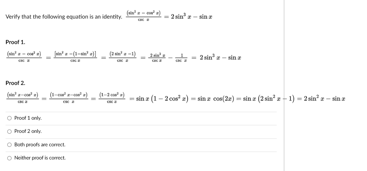 (sin? a – cos? x)
Verify that the following equation is an identity.
= 2 sin3
x – sin x
csc I
Proof 1.
(sin?
x – cos? x)
[sin' a - (1-sin? «)]
(2 sin? x -1)
2 sin? z
2 sin x – sin x
csc I
CSC z
Csc I
csc I
Proof 2.
(sin? a-cos? æ)
(1-cos? r-cos² x)
(1-2 cos? æ)
= sin x
- 2 cos? x)
= sin a cos(2x)
= sin x (2 sin? x – 1) = 2 sin? x – sin æ
csc *
csc E
cs x
O Proof 1 only.
O Proof 2 only.
O Both proofs are correct.
O Neither proof is correct.
