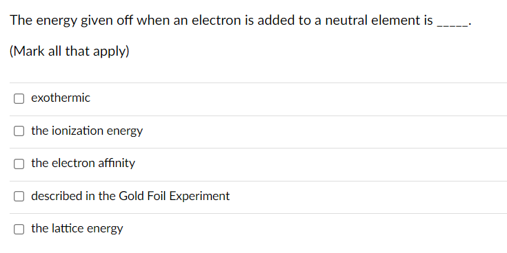 The energy given off when an electron is added to a neutral element is
(Mark all that apply)
exothermic
the ionization energy
the electron affinity
described in the Gold Foil Experiment
the lattice energy
