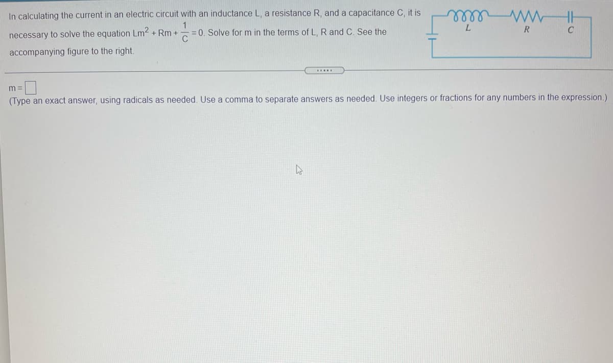 In calculating the current in an electric circuit with an inductance L, a resistance R, and a capacitance C, it is
lell
1
=0. Solve for m in the terms of L, R and C. See the
C
L.
R
C
necessary to solve the equation Lm2 + Rm +
accompanying figure to the right.
.....
m =
(Type an exact answer, using radicals as needed. Use a comma to separate answers as needed. Use integers or fractions for any numbers in the expression.)
