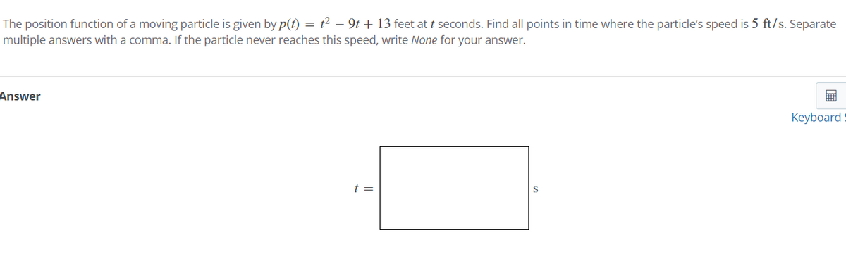 The position function of a moving particle is given by p(t) = t² − 9t + 13 feet at t seconds. Find all points in time where the particle's speed is 5 ft/s. Separate
multiple answers with a comma. If the particle never reaches this speed, write None for your answer.
Answer
t =
S
Keyboard: