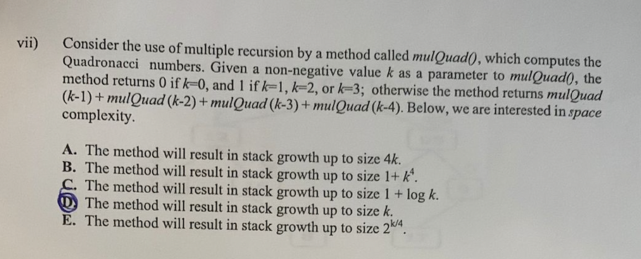 Consider the use of multiple recursion by a method called mulQuad(), which computes the
Quadronacci numbers. Given a non-negative value k as a parameter to mulQuad(), the
method returns 0 if k-0, and 1 if k=1, k-2, or k-3; otherwise the method returns mulQuad
(k-1) + mulQuad (k-2) + mulQuad (k-3)+ mulQuad (k-4). Below, we are interested in space
complexity.
vii)
A. The method will result in stack growth up to size 4k.
B. The method will result in stack growth up to size 1+ k".
C. The method will result in stack growth up to size 1 + log k.
D The method will result in stack growth up to size k.
E. The method will result in stack growth up to size 2".
