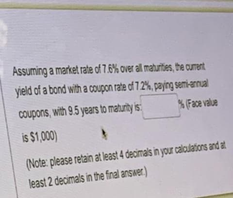 Assuming a market rate of 7.6% over all maturities, the current
yield of a bond with a coupon rate of 7.2%, paying semi-annual
Coupons, with 9.5 years to maturity is
% (Face value
is $1,000)
(Note: please retain at least 4 decimals in your calculations and at
least 2 decimals in the final answer.)
