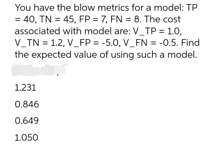You have the blow metrics for a model: TP
= 40, TN = 45, FP = 7, FN = 8. The cost
associated with model are: V_TP = 1.0,
V_TN = 1.2, V_FP = -5.0, V_FN = -0.5. Find
the expected value of using such a model.
%3D
1.231
0.846
0.649
1.050
