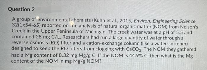 Question 2
A group of environmental chemists (Kuhn et al., 2015, Environ. Engineering Science
32(1):54-65) reported on une analysis of natural organic matter (NOM) from Nelson's
Creek in the Upper Peninsula of Michigan. The creek water was at a pH of 5.5 and
contained 28 mg C/L. Researchers had run a large quantity of water through a
reverse osmosis (RO) filter and a cation-exchange column (like a water-softener)
designed to keep the RO filters from clogging with CaCO3. The NOM they gathered
had a Mg content of 8.32 mg Mg/g C. If the NOM is 44.9% C, then what is the Mg
content of the NOM in mg Mg/g NOM?
