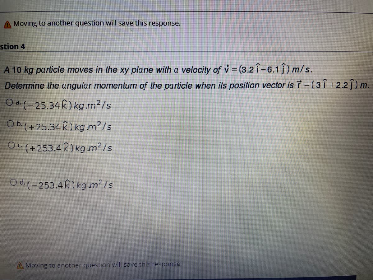 Moving to another question will save this response.
stion 4
A 10 kg particle moves in the xy plane with a velocity of v (3.2 î-6.1 j) m/s.
Determine the angular momentum of the particle when its position vector is =(3Î +2.2 j) m.
O a.(-25.34 k) kg.m²/s
O b.(+25.34 k) kg.m²/s
Oc(+253.4 k) kg.m²/s
Od.(-253.4R) kg.m2/s
A Moving to another question will save this response.

