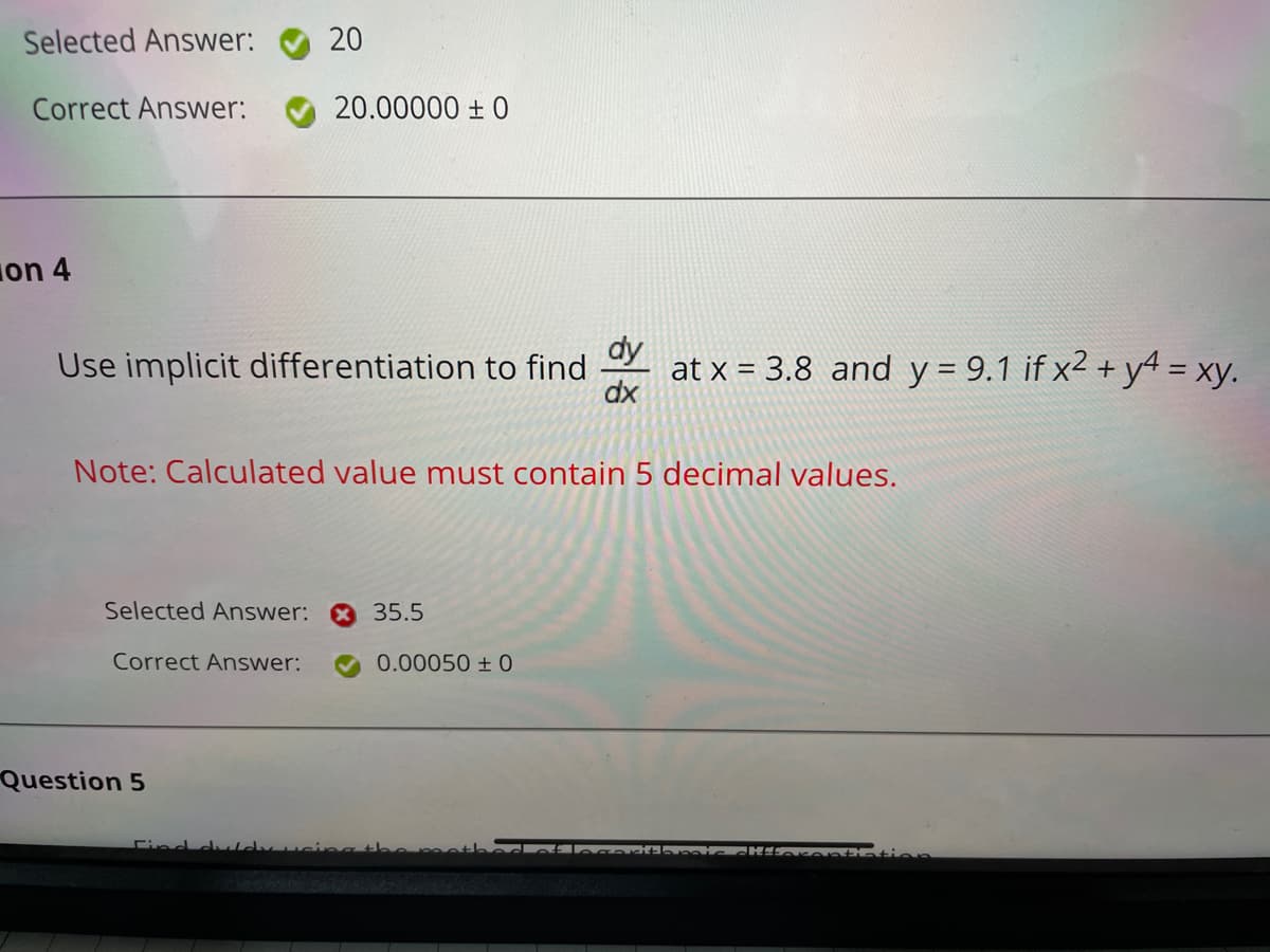 Selected Answer:
20
Correct Answer:
20.00000 ± 0
on 4
Use implicit differentiation to find
dx
dy
at x = 3.8 and y = 9.1 if x² + y4 = xy.
Note: Calculated value must contain 5 decimal values.
Selected Answer:
35.5
Correct Answer:
0.00050 ± 0
Question 5
