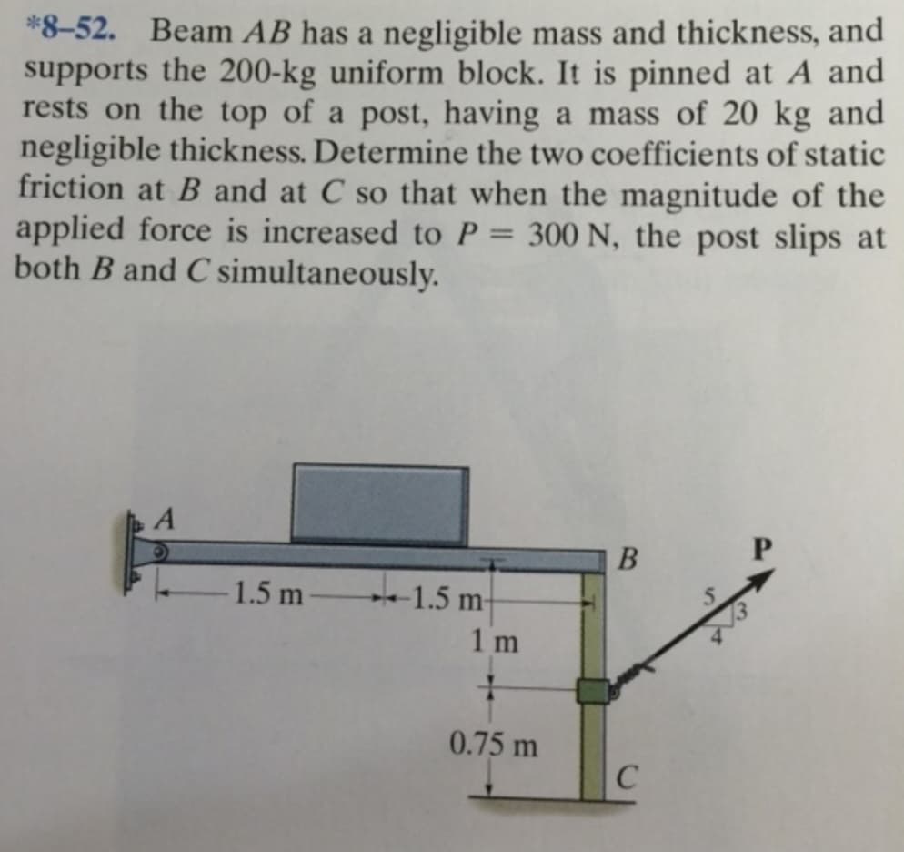 *8-52. Beam AB has a negligible mass and thickness, and
supports the 200-kg uniform block. It is pinned at A and
rests on the top of a post, having a mass of 20 kg and
negligible thickness. Determine the two coefficients of static
friction at B and at C so that when the magnitude of the
applied force is increased to P = 300 N, the post slips at
both B and C simultaneously.
A
-1.5 m
1.5 m-
1m
+
0.75 m
B
C
P