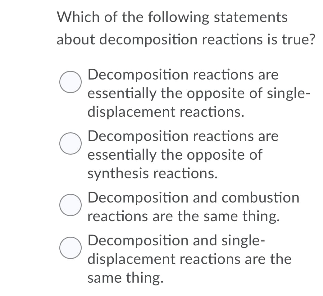 Which of the following statements
about decomposition reactions is true?
Decomposition reactions are
essentially the opposite of single-
displacement reactions.
Decomposition reactions are
essentially the opposite of
synthesis reactions.
Decomposition and combustion
reactions are the same thing.
Decomposition and single-
displacement reactions are the
same thing.
