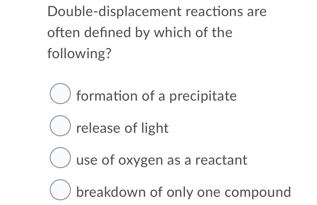Double-displacement reactions are
often defined by which of the
following?
O formation of a precipitate
O release of light
O use of oxygen as a reactant
O breakdown of only one compound
