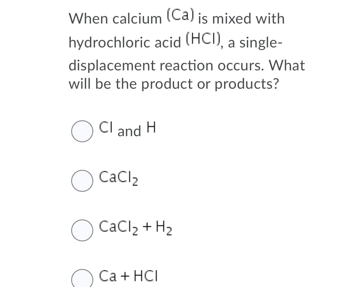 When calcium (Ca) is mixed with
hydrochloric acid (HCI), a single-
displacement reaction occurs. What
will be the product or products?
CI
and
CaCl,
O CaCl2 + H2
Са + НCI

