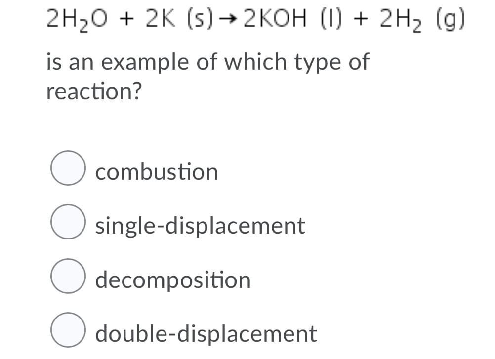 2H20 + 2K (s)→ 2KOH (1) + 2H2 (g)
is an example of which type of
reaction?
O combustion
single-displacement
decomposition
O double-displacement
