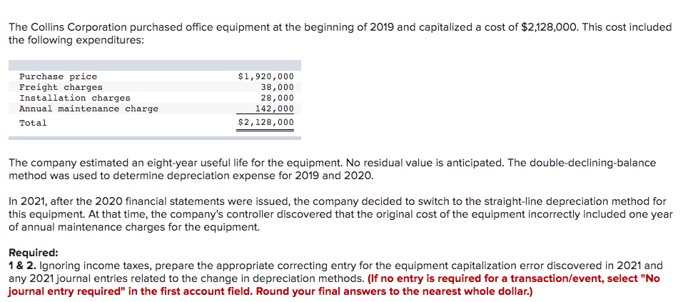 The Collins Corporation purchased office equipment at the beginning of 2019 and capitalized a cost of $2,128,000. This cost included
the following expenditures:
Purchase price
Freight charges
Installation charges
Annual maintenance charge
Total
$1,920,000
38,000
28,000
142,000
$2,128,000
The company estimated an eight-year useful life for the equipment. No residual value is anticipated. The double-declining-balance
method was used to determine depreciation expense for 2019 and 2020.
In 2021, after the 2020 financial statements were issued, the company decided to switch to the straight-line depreciation method for
this equipment. At that time, the company's controller discovered that the original cost of the equipment incorrectly included one year
of annual maintenance charges for the equipment.
Required:
1 & 2. Ignoring income taxes, prepare the appropriate correcting entry for the equipment capitalization error discovered in 2021 and
any 2021 journal entries related to the change in depreciation methods. (If no entry is required for a transaction/event, select "No
journal entry required" in the first account field. Round your final answers to the nearest whole dollar.)