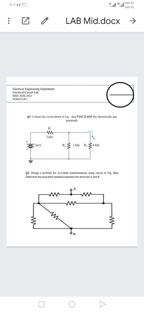 l 36 ull zain 1Q
zain IQ
V:-) +VY)
LAB Mid.docx
Electrical Engineering Department
Electrical Circuit Lab
MID 2020-2021
SEMESTER I
Q1: Connect the circuit shown in Fig , then Find 13 and Vr1 theoretically and
practically
R
2 kn
54 V
R E 2 kn
R, $6 kN
Q2: Design a problem for wye-delta transformations using circuit of Fig. then
Determine the equivalent resistance between the terminals A and B
...
