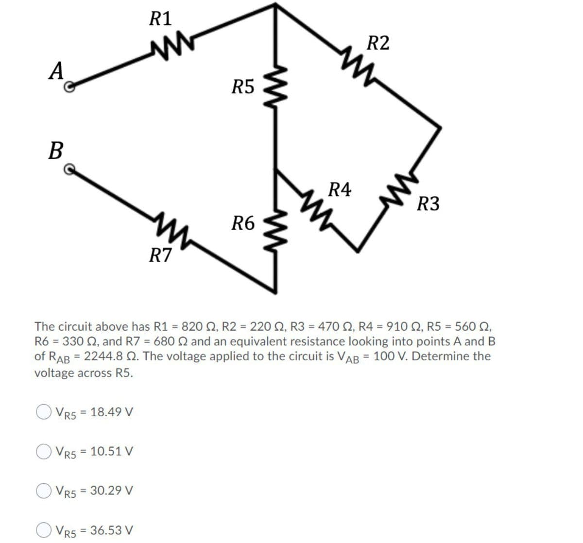 R1
R2
A
R5
B
R4
R3
R6
R7
The circuit above has R1 = 820 Q, R2 = 220 Q, R3 = 470 N, R4 = 910 Q, R5 = 560 Q,
R6 = 330 Q, and R7 = 680 Q and an equivalent resistance looking into points A and B
of RAB = 2244.8 . The voltage applied to the circuit is VAB = 100 V. Determine the
voltage across R5.
%3D
= 18.49 V
VR5
Vr5 = 10.51 V
%3D
VR5
= 30.29 V
O Vr5 = 36.53 V
