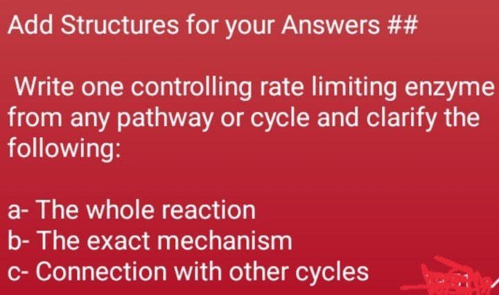 Add Structures for your Answers ##
Write one controlling rate limiting enzyme
from any pathway or cycle and clarify the
following:
a- The whole reaction
b- The exact mechanism
c- Connection with other cycles
