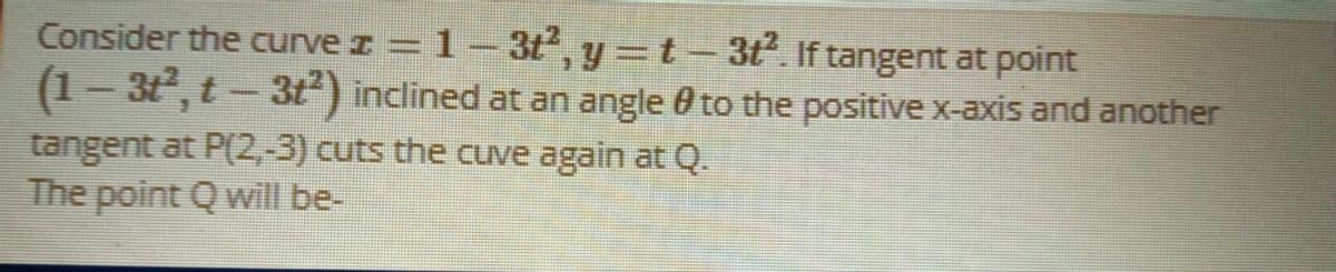Consider the curve z = 1 – 3t, y=t-3t. If tangent at point
(1- 3, t - 3t) inclined at an angle 0 to the positive x-axis and another
tangent at P(2,-3) cuts the cuve again at Q.
The point Q will be-

