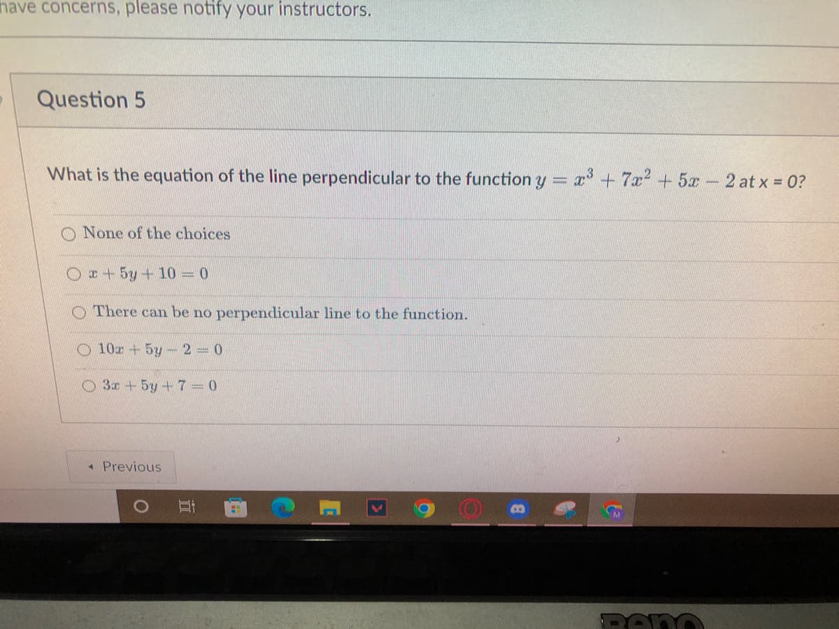 have concerns, please notify your instructors.
Question 5
What is the equation of the line perpendicular to the function y
= x³ + 7x² + 5x
-
None of the choices
x + 5y 4 10 - 0
There can be no perpendicular line to the function.
O 10х + 5у - 2 - 0
3x + 5y +7=0
◄ Previous
O
II
E
2 at x = 0?