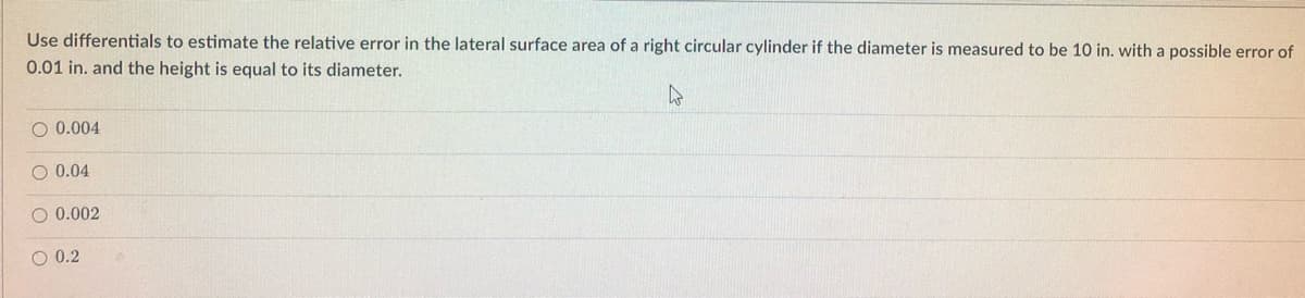 Use differentials to estimate the relative error in the lateral surface area of a right circular cylinder if the diameter is measured to be 10 in. with a possible error of
0.01 in. and the height is equal to its diameter.
O 0.004
O 0.04
O 0.002
O 0.2
