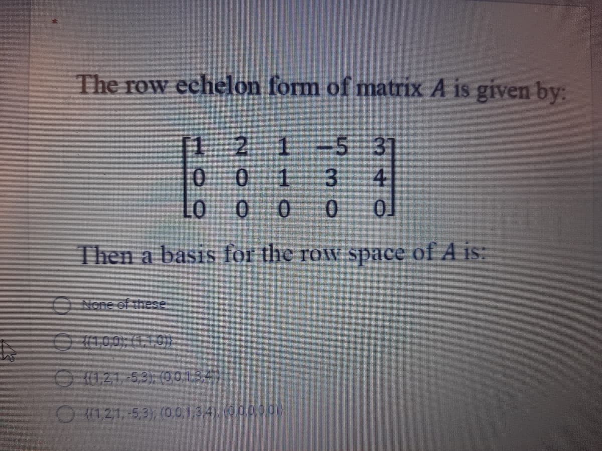 The row echelon form of matrix A is given by:
2 1 -5 3]
0 1
0 0
.
Lo
3
4
Then a basis for the row space of A is:
ONone of these
O (1,0,0); (1,1,0)}
O (1,21, -5,3), (0,0,1,3,4)
O (1,21,-5,3), (0,0,1,3,4). (0,0,000
