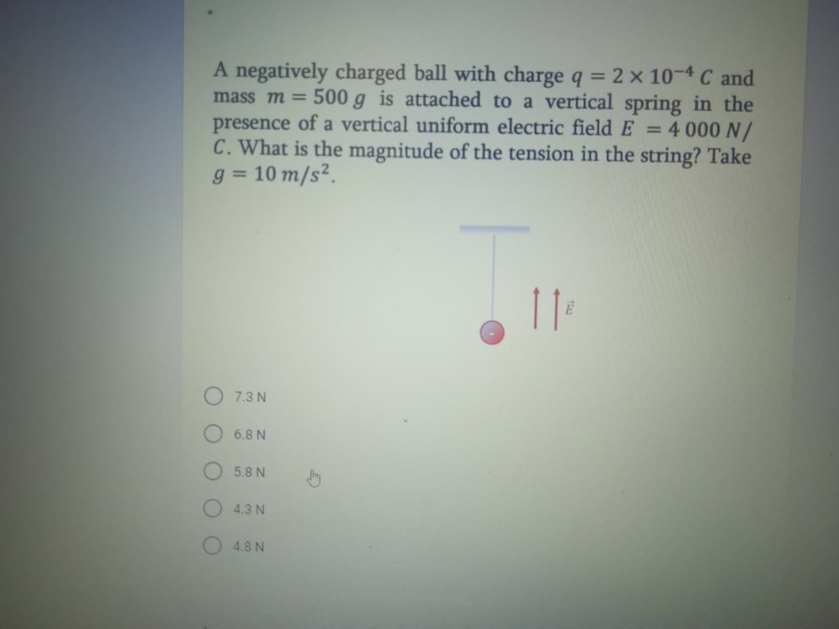 A negatively charged ball with charge q = 2 x 10-4 C and
mass m = 500 g is attached to a vertical spring in the
presence of a vertical uniform electric field E
C. What is the magnitude of the tension in the string? Take
g = 10 m/s².
4 000 N/
7.3 N
6.8 N
5.8 N
4.3 N
4.8 N
