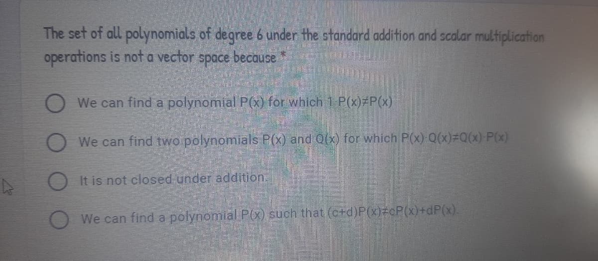 The set of all polynomials of degree 6 under the standard addition and scalar multiplication
operations is not a vector
space
because
O We can find a polynomial P(x) for which 1 P(x)=P(x)
O We can find two polynomials P(x) and 0(x) for which P(x) Q(x)=Q(x) P(x)
OItis not closed under addition.
We can find a polynomlal P(x) such that (c+d)P(x)>©P(x)+dP(0).
