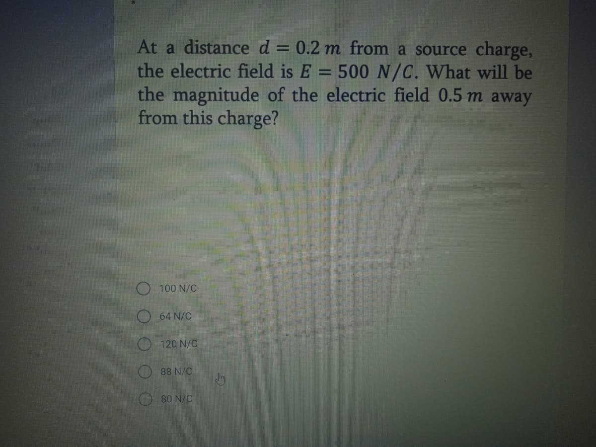 At a distance d = 0.2 m from a source charge,
the electric field is E:
the magnitude of the electric field 0.5 m away
from this charge?
500 N/C. What will be
100 N/C
64 N/C
120 N/C
88 N/C
80 N/C
