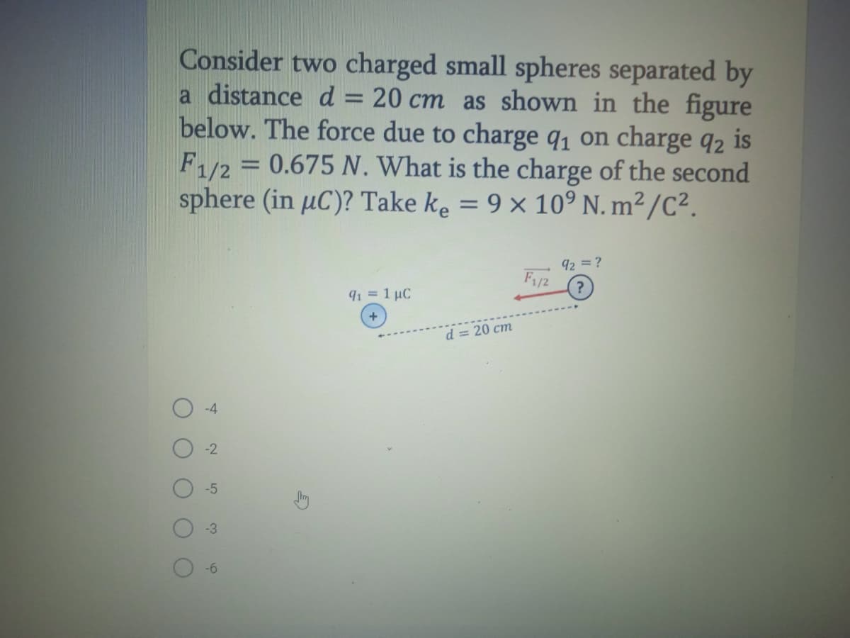 Consider two charged small spheres separated by
a distance d
below. The force due to charge q, on charge q2 is
F1/2 = 0.675 N. What is the charge of the second
sphere (in µC)? Take ke = 9 × 10° N. m² /C².
20 cm as shown in the figure
92 = ?
F/2
?
91 = 1 µC
d = 20 cm
-4
-5
-3
-6
2
