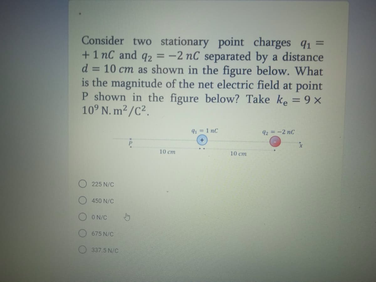 Consider two stationary point charges q1 =
+ 1 nC and q2 = -2 nC separated by a distance
10 cm as shown in the figure below. What
is the magnitude of the net electric field at point
P shown in the figure below? Take ke = 9 ×
10° N. m2/C².
d =
91 = 1 nC
92 =-2 nC
10 cm
10 cm
225 N/C
450 N/C
O N/C
675 N/C
337.5 N/C
