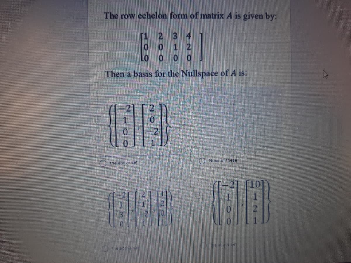The row echelon form of matrix A is given by:
[1 2 3 4
0 0 1 2
Lo o 0 0
Then a basis for the Nullspace of A is:
O None of these
the above set
Ohe abve se
20
