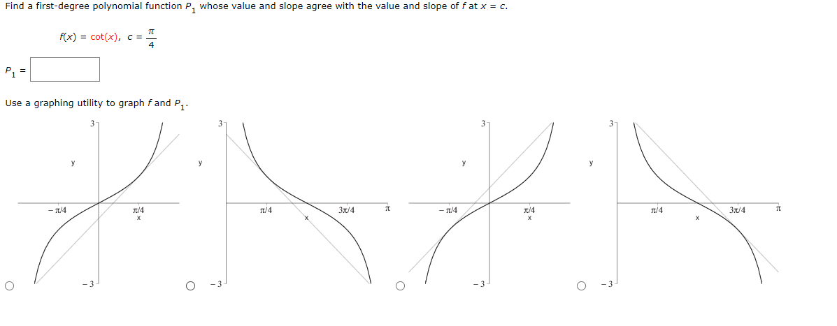 Find a first-degree polynomial function P, whose value and slope agree with the value and slope of fat x = c.
f(x) 3D cot(x), с -
P, =
Use a graphing utility to graph f and P,.
y
- T/4
1/4
T/4
31/4
- T/4
T/4
T/4
3n/4
-3
-3-
