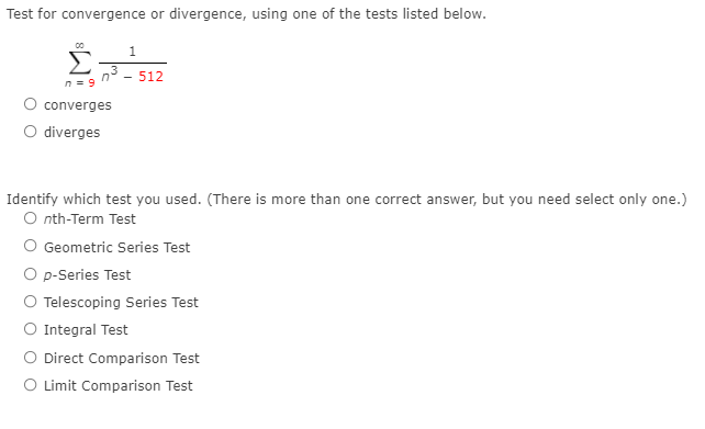 Test for convergence or divergence, using one of the tests listed below.
1
512
n = 9
O converges
O diverges
Identify which test you used. (There is more than one correct answer, but you need select only one.)
O nth-Term Test
O Geometric Series Test
O p-Series Test
O Telescoping Series Test
O Integral Test
O Direct Comparison Test
O Limit Comparison Test
